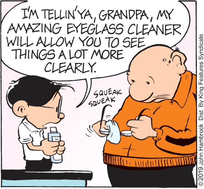 Organism OCR: I'M TELLIN'YAMY AMAZING EYEGLASS CLEANER WILL ALLOW YOU TO SEE THINGS A LOT MORE CLEARLY. SQUEAK SQUEAK © 2019 John Hambrock Dist. By King Features Syndicate I'M TELLIN'YAMY AMAZING EYEGLASS CLEANER WILL ALLOW YOU TO SEE THINGS A LOT MORE CLEARLY. SQUEAK SQUEAK © 2019 John Hambrock Dist. By King Features Syndicate