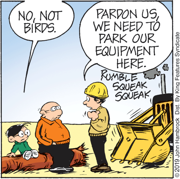 Happy OCR: PARDON USWE NEED TO PARK OUR EQUIPMENT HERE. RUMBLE SQUEAK SQUEAK NONOT BIRDS. O2019 John Hambrock Dist. By King Features Syndicate PARDON USWE NEED TO PARK OUR EQUIPMENT HERE. RUMBLE SQUEAK SQUEAK NONOT BIRDS. O2019 John Hambrock Dist. By King Features Syndicate
