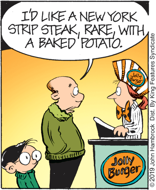 Line OCR: I'D LIKE A NEW YORK STRIP STEAKWITH A BAKED'POTATO. Jolly Birger JOlly Burger © 2019 John Hambrock Dist. By King Features Syndicate I'D LIKE A NEW YORK STRIP STEAKWITH A BAKED'POTATO. Jolly Birger JOlly Burger © 2019 John Hambrock Dist. By King Features Syndicate