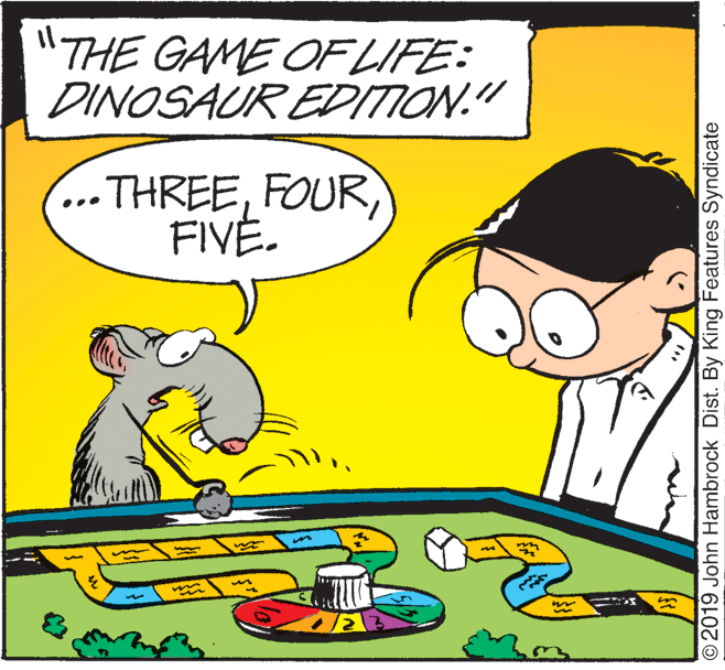 Happy OCR: "THE GAME OF LIFE: DINOSAUR EDIION." THREEFOUR FIVE. © 2019 John Hambrock Dist. By King Features Syndicate "THE GAME OF LIFE: DINOSAUR EDIION." THREEFOUR FIVE. © 2019 John Hambrock Dist. By King Features Syndicate