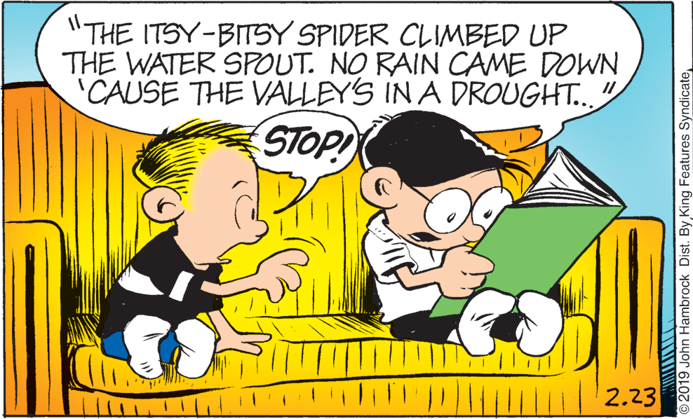 Gesture OCR: "THE ITSY-BITSY SPIDER CLIMBED UP THE WATER SPOUT. NO RAIN CAME DOWN 'CAUSE THE VALLEY'S IN A DROUGHT." STOP! 2.23 2019 John Hambrock Dist. By King Features Syndicate "THE ITSY-BITSY SPIDER CLIMBED UP THE WATER SPOUT. NO RAIN CAME DOWN 'CAUSE THE VALLEY'S IN A DROUGHT." STOP! 2.23 2019 John Hambrock Dist. By King Features Syndicate
