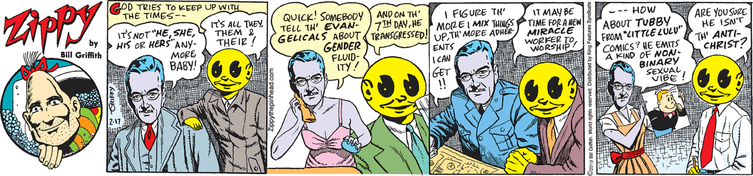 Comics OCR: GOD TRIES TO KEEP UP WITH THE TIMES-- IT'S ALL THEYTHEM 2 THEIR! AND ON TH' 7IH DAYHE GELICALS ABOUT TRANSGRESSED! UP TH'MORE ADHÉR QUICK! SOMEBODY TELL TH' EVAN- I FIGURE TH' MOREI MIX THINGS IT MAY BE TIME FOR A NEW MIRACLE WORKEKP ITS NOT "HE> HIS OR HERS" --- HOW ARE YOU SURE HE ISN'T TH' ANTI- CHRIST? by Bill Griffith ANY- MOREBABY! GENDER FLUID- ITY! ENTS I CAN GET !! ABOUT TUBBY FROM "CITTLE LULU" COMICS? HE EMITS A KIND OF ON. BINARY 2-17 GOD TRIES TO KEEP UP WITH THE TIMES-- IT'S ALL THEYTHEM 2 THEIR! AND ON TH' 7IH DAYHE GELICALS ABOUT TRANSGRESSED! UP TH'MORE ADHÉR QUICK! SOMEBODY TELL TH' EVAN- I FIGURE TH' MOREI MIX THINGS IT MAY BE TIME FOR A NEW MIRACLE WORKEKP ITS NOT "HE> HIS OR HERS" --- HOW ARE YOU SURE HE ISN'T TH' ANTI- CHRIST? by Bill Griffith ANY- MOREBABY! GENDER FLUID- ITY! ENTS I CAN GET !! ABOUT TUBBY FROM "CITTLE LULU" COMICS? HE EMITS A KIND OF ON. BINARY 2-17