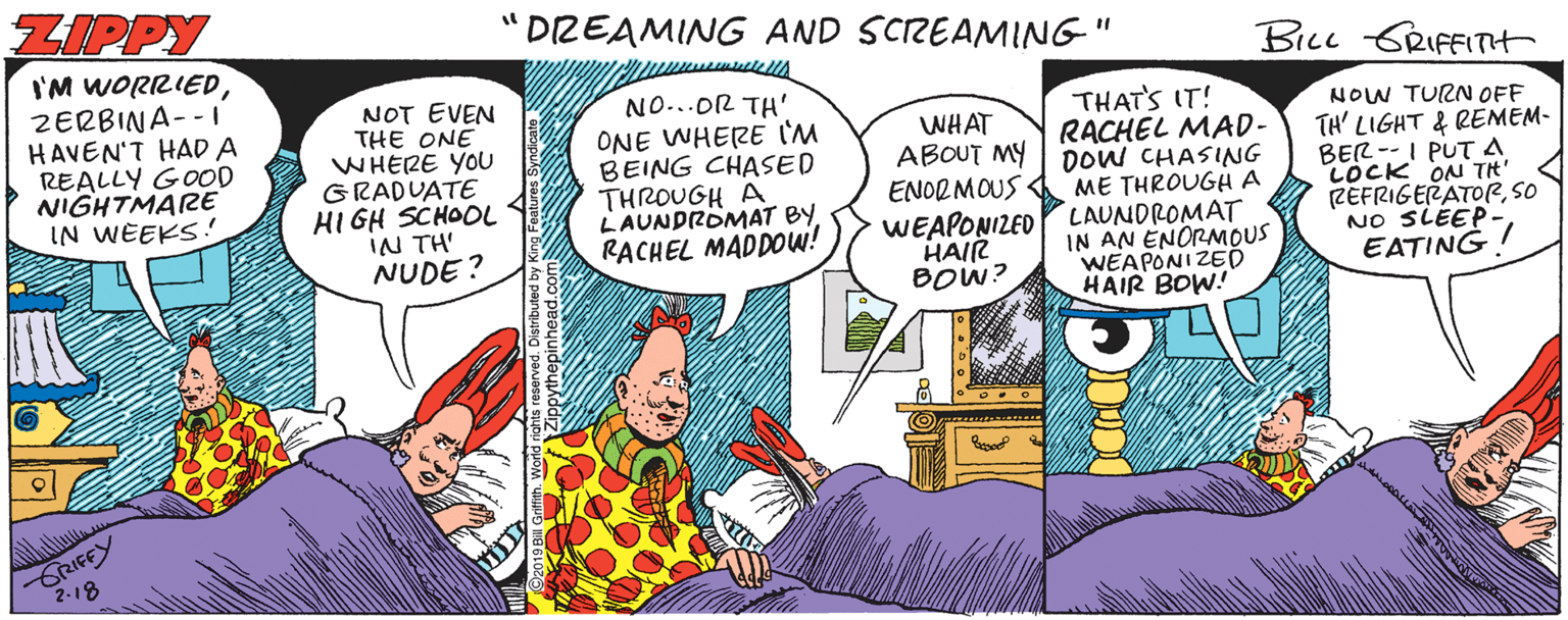 Organism OCR: ZIPPY "DZEAMING AND SCREAMING" BiLL SRIFFITHt I'M WORRIEDZERBINA--I HAVEN'T HAD A REALLY GOOD NIGHTMARE IN WEEKS! NOT EVEN THE ONE WHERE YOU GRADUATE HI GH SCHOOL IN TH' NUDE? NO...OR TH' ONE WHERE I'M BEING CHASED THROUGH A LAUNDROMAT BYRACHEL MADDOW! THAT'S IT! RACHEL MAD- WHAT ABOUT MY| DOW CHASING ENORMOUS WEAPONIZED HAIR BOW? ME THROUGHA LAUNDROMAT IN AN ENORMOUS WEAPONIZED HAIR BOW! NOW TURN OFF TH' LIGHT & REMEM- BER--I PUT A LOCK ON TH' ZEFRIGERATORSO NO SLEEP EATING GRIFFY 2.18 ZIPPY "DZEAMING AND SCREAMING" BiLL SRIFFITHt I'M WORRIEDZERBINA--I HAVEN'T HAD A REALLY GOOD NIGHTMARE IN WEEKS! NOT EVEN THE ONE WHERE YOU GRADUATE HI GH SCHOOL IN TH' NUDE? NO...OR TH' ONE WHERE I'M BEING CHASED THROUGH A LAUNDROMAT BYRACHEL MADDOW! THAT'S IT! RACHEL MAD- WHAT ABOUT MY| DOW CHASING ENORMOUS WEAPONIZED HAIR BOW? ME THROUGHA LAUNDROMAT IN AN ENORMOUS WEAPONIZED HAIR BOW! NOW TURN OFF TH' LIGHT & REMEM- BER--I PUT A LOCK ON TH' ZEFRIGERATORSO NO SLEEP EATING GRIFFY 2.18