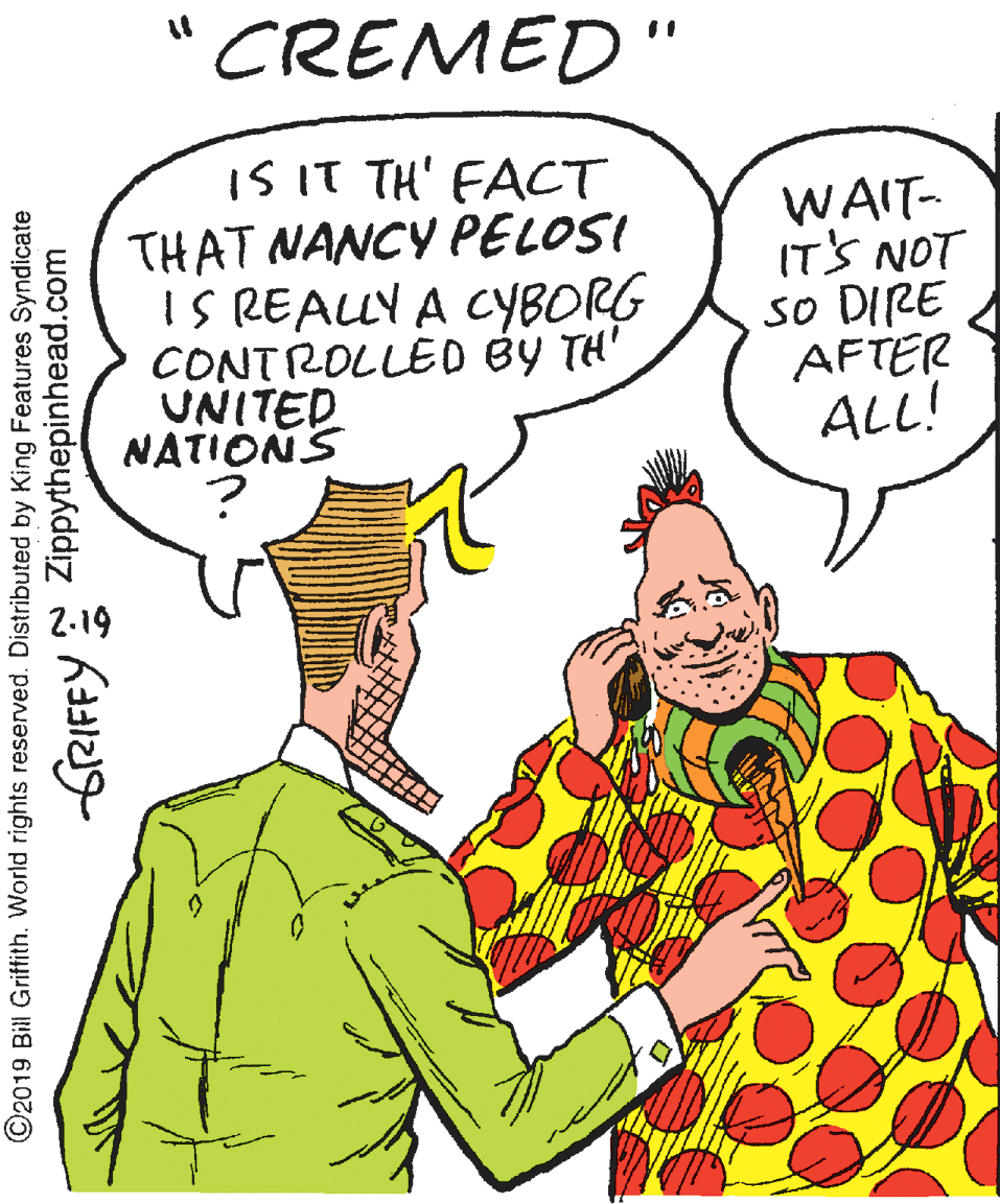 Organ OCR: CREMED" IS IT TH' FACT THAT NANCY PELOSI IS REALLY A CYBORG CONTROLLED BY TH' UNITED NATIONS ? WAIT- IT'S NOT so DIRE AFTER ALL! ©2019 Bill Griffith. World rights reserved. Distributed by King Features Syndicate frRIFFY Zippythepinhead.com CREMED" IS IT TH' FACT THAT NANCY PELOSI IS REALLY A CYBORG CONTROLLED BY TH' UNITED NATIONS ? WAIT- IT'S NOT so DIRE AFTER ALL! ©2019 Bill Griffith. World rights reserved. Distributed by King Features Syndicate frRIFFY Zippythepinhead.com