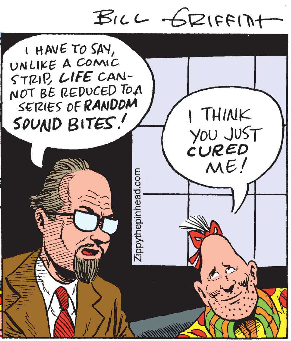 Pleased OCR: BICL GRIFFInt I HAVE TO SAYUNLIKE A COMIC STRIPLIFE CAN- NOT BE REDUCED TOA SERIES OF RANDOM SOUND BITES. | THINK You JUST CURED ME! Zippythepinhead.com BICL GRIFFInt I HAVE TO SAYUNLIKE A COMIC STRIPLIFE CAN- NOT BE REDUCED TOA SERIES OF RANDOM SOUND BITES. | THINK You JUST CURED ME! Zippythepinhead.com