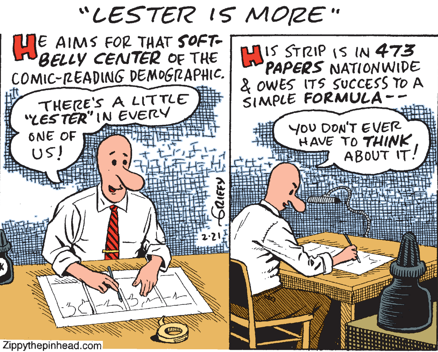 Fiction OCR: "LESTER 1S MORE" NE AIMS FOR THAT SOFT- BELLY CENTER OF THE COMIC-READING DEMOGRAPHIC. MIS STRIP (S IN 473 PAPERS NATIONWIDE & OWES ITS SUCCESS TO A SIMPLE FORMULA- THERE'S A LITTLE "LES TÉR" IN EVERY ONE OF YoU DON'T EVER HAVE TO THINK ABOUT IT! US! 2.21 Zippythepinhead.coml "LESTER 1S MORE" NE AIMS FOR THAT SOFT- BELLY CENTER OF THE COMIC-READING DEMOGRAPHIC. MIS STRIP (S IN 473 PAPERS NATIONWIDE & OWES ITS SUCCESS TO A SIMPLE FORMULA- THERE'S A LITTLE "LES TÉR" IN EVERY ONE OF YoU DON'T EVER HAVE TO THINK ABOUT IT! US! 2.21 Zippythepinhead.coml