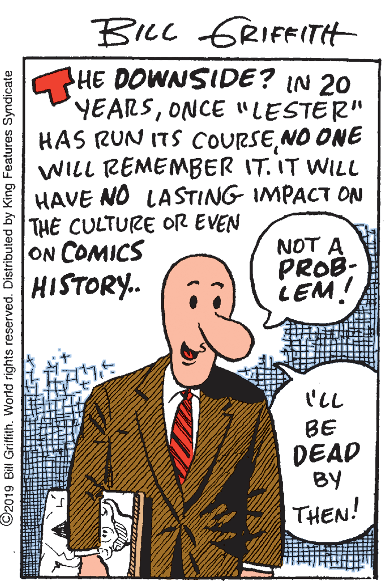 Illustration OCR: Bicc GRIFFITH HE DOWNSIDE? IN 20 YEARSONCE "LESTER" HAS RUN ITS COURSENO ONE WILL REMEMBER IT. IT WILL HAVE NO LA STING IMPACT ON THE CULTURE OR EVEN ON COMICS HISTORY. NOT A PROB- LEM! 'LL BE DEAD BY THEN! ©2019 Bill Griffith. World rights reserved. Distributed by King Features Syndicate Bicc GRIFFITH HE DOWNSIDE? IN 20 YEARSONCE "LESTER" HAS RUN ITS COURSENO ONE WILL REMEMBER IT. IT WILL HAVE NO LA STING IMPACT ON THE CULTURE OR EVEN ON COMICS HISTORY. NOT A PROB- LEM! 'LL BE DEAD BY THEN! ©2019 Bill Griffith. World rights reserved. Distributed by King Features Syndicate