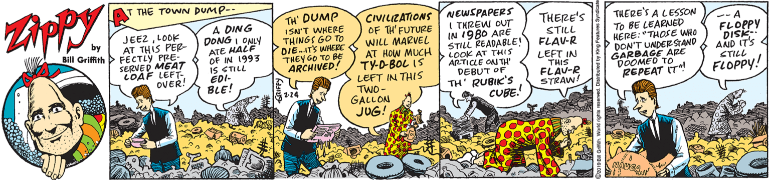 Comics OCR: THE TOWN DUMP-- JEEZLOOK AT THIS PER- Bill Griffith > FECTLY PRE- SERVED MEAT COÁF LEFT- OVER! A DING DONG I ONLY ATE HALE OF IN 1993 IS STILL ÉDI- BLE! TH' DUMP ISN'T WHERE THINGS GO TO DIE-IT'S WHERE THEY GO TO BE ARCHIVED! CIVILIZATIONS OF TH' FUTURE WILL MARVEL AT HOW MUCH TY-D-BOL IS NEWSPAPERS I THREW OUT IN 1980 ARË STILL READABLE! LOOK AT THIS ARTICLE ON TH' DEBUT OF THERE'S THERE'S A LESSON To BE LEARNED HERE: "THOSE WHO DON'T UNDERSTAND ARE by STILL FLAV-R LEFT IN THIS FLAU-R STRAW! -- A FLOPPY DISK- AND IT'S 4 STILL GARBED To LEFT IN THIS TWO- GALLON JUG! REPEAT IT! FLOPPY! TH' RUBIK'S CUBE.! THE TOWN DUMP-- JEEZLOOK AT THIS PER- Bill Griffith > FECTLY PRE- SERVED MEAT COÁF LEFT- OVER! A DING DONG I ONLY ATE HALE OF IN 1993 IS STILL ÉDI- BLE! TH' DUMP ISN'T WHERE THINGS GO TO DIE-IT'S WHERE THEY GO TO BE ARCHIVED! CIVILIZATIONS OF TH' FUTURE WILL MARVEL AT HOW MUCH TY-D-BOL IS NEWSPAPERS I THREW OUT IN 1980 ARË STILL READABLE! LOOK AT THIS ARTICLE ON TH' DEBUT OF THERE'S THERE'S A LESSON To BE LEARNED HERE: "THOSE WHO DON'T UNDERSTAND ARE by STILL FLAV-R LEFT IN THIS FLAU-R STRAW! -- A FLOPPY DISK- AND IT'S 4 STILL GARBED To LEFT IN THIS TWO- GALLON JUG! REPEAT IT! FLOPPY! TH' RUBIK'S CUBE.!