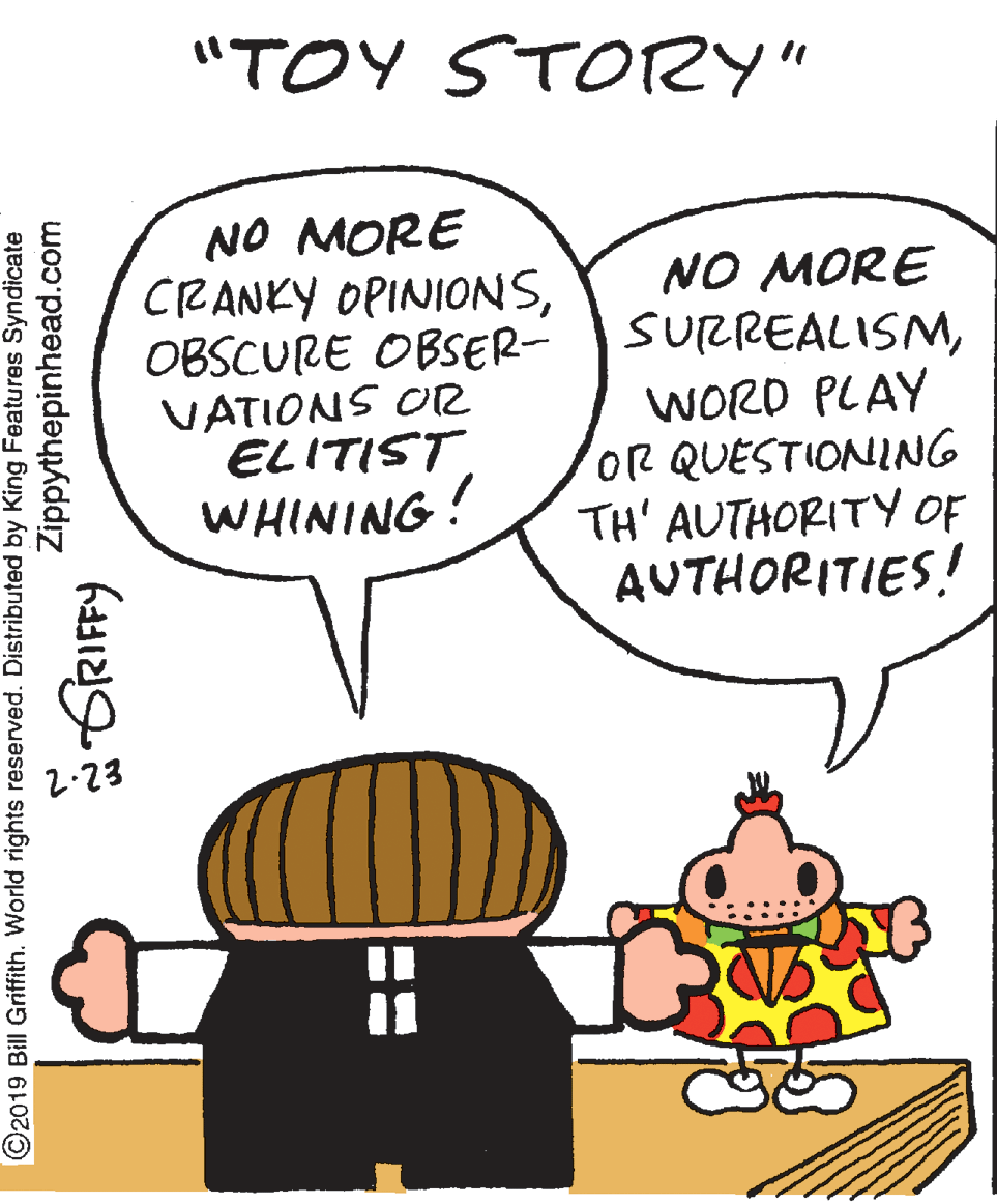 Line OCR: "TOY STORY" NO MORE CRANKY OPINIONSOBSCURE OBSER- NO MORE SURREALISMVATIONS OR ELITIST WHINING! WORD PLAY OR QUESTIONING TH' AUTHORITY OF AUTHORITIES! 2.23 ©2019 Bill Griffith. World rights reserved. Distributed by King Features Syndicate Zippythepinhead.com GRIFFY "TOY STORY" NO MORE CRANKY OPINIONSOBSCURE OBSER- NO MORE SURREALISMVATIONS OR ELITIST WHINING! WORD PLAY OR QUESTIONING TH' AUTHORITY OF AUTHORITIES! 2.23 ©2019 Bill Griffith. World rights reserved. Distributed by King Features Syndicate Zippythepinhead.com GRIFFY