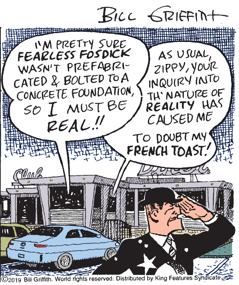 Font OCR: Bicc GRIEFIt 'M PRETTY SURE FEARLESS FOSDICK WASN'T PREFABRI- CATED & BOLTED TO A CONCRETE FOUNDATIONSo I MUST BE REAL! AS USUALYOUR INQUIRY INTO TH NATURE OF REALITY HAS CAUSED ME TO DOUBT MY FRENCH TOAST! (?) ©2019 Bill Griffith. World rights reserved. Distributed by King Features Syndicate Bicc GRIEFIt 'M PRETTY SURE FEARLESS FOSDICK WASN'T PREFABRI- CATED & BOLTED TO A CONCRETE FOUNDATIONSo I MUST BE REAL! AS USUALYOUR INQUIRY INTO TH NATURE OF REALITY HAS CAUSED ME TO DOUBT MY FRENCH TOAST! ( ? ) ©2019 Bill Griffith. World rights reserved. Distributed by King Features Syndicate