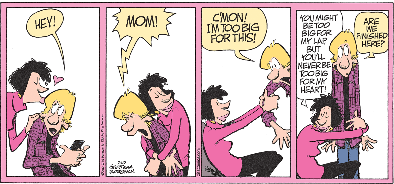 Illustration OCR: MOM! C'MON! IMTOO BIG FOR THIS! HEY! YOU MIGHT BE TOO BIG FOR MY LAP BUT YOU'LL NEVER BE TOOBIG FOR MY HEART! ARE WE FINISHED HERE? Z-10 BORGNAN OROID ZITS Parnorship. Diat. by King Festures ? MOM! C'MON! IMTOO BIG FOR THIS! HEY! YOU MIGHT BE TOO BIG FOR MY LAP BUT YOU'LL NEVER BE TOOBIG FOR MY HEART! ARE WE FINISHED HERE? Z-10 BORGNAN OROID ZITS Parnorship. Diat. by King Festures ?
