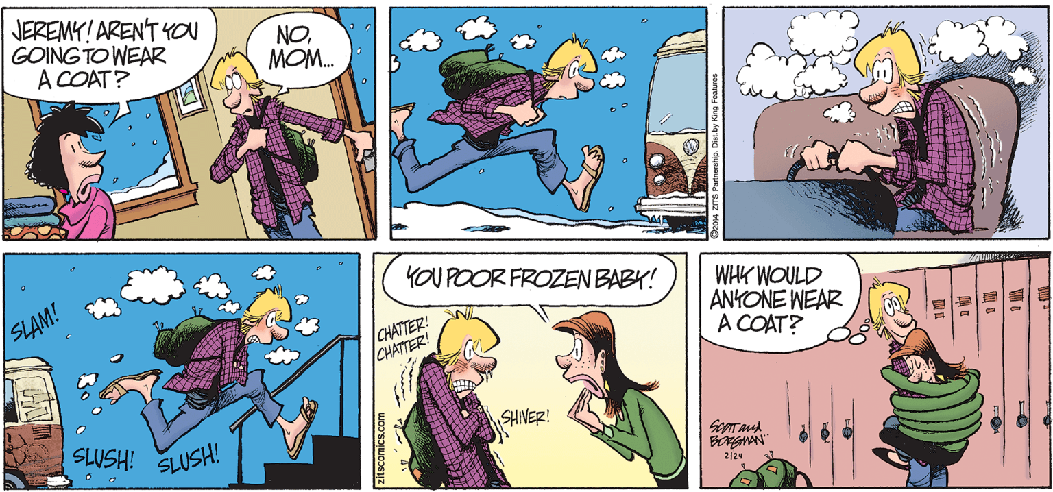 Comic book OCR: JEREMY! ARENT YOu GOING TO WEAR A COAT? NOMOM. YOU POOR FROZEN BABY! SLAM! CHATTER! CHATTER! WHK WOULD ANKONE WEAR A COAT? SHIVER! iHSMS SLUSH! BORGMAN" 2/24 zitscomics.com JEREMY! ARENT YOu GOING TO WEAR A COAT? NOMOM. YOU POOR FROZEN BABY! SLAM! CHATTER! CHATTER! WHK WOULD ANKONE WEAR A COAT? SHIVER! iHSMS SLUSH! BORGMAN" 2/24 zitscomics.com