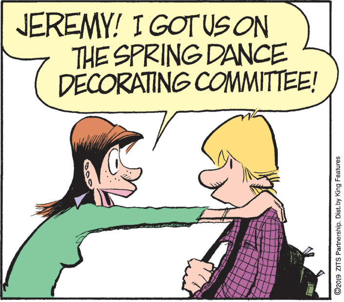 Gesture OCR: JEREMY! I GOTUS ON THE SPRING DANCE DECORATING COMMITTEE! ©2019 ZITS Partnership. Dist. by King Features JEREMY! I GOTUS ON THE SPRING DANCE DECORATING COMMITTEE! ©2019 ZITS Partnership. Dist. by King Features