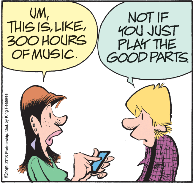 Happy OCR: UM300 HOURS OF MUSIC. NOT IF YOU JUST PLAY THE GOOD PARTS O2019 ZITS Partnership. Dist. by King Features UMTHIS IS300 HOURS OF MUSIC. NOT IF YOU JUST PLAY THE GOOD PARTS O2019 ZITS Partnership. Dist. by King Features