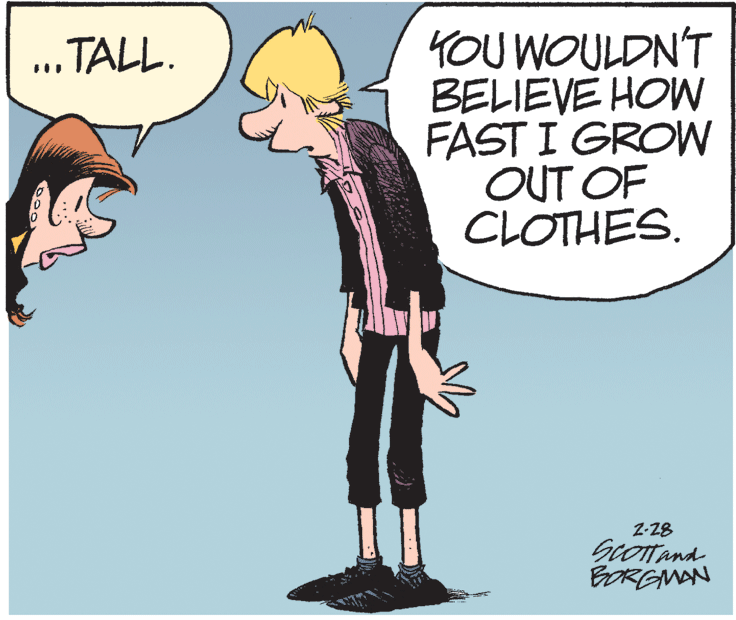 Pleased OCR: 4OU WOULDN'T BELIEVE HOW FAST I GROW OUT OF CLOTHES. "TALL. Z-28 BORGMAN 4OU WOULDN'T BELIEVE HOW FAST I GROW OUT OF CLOTHES. "TALL. Z-28 BORGMAN
