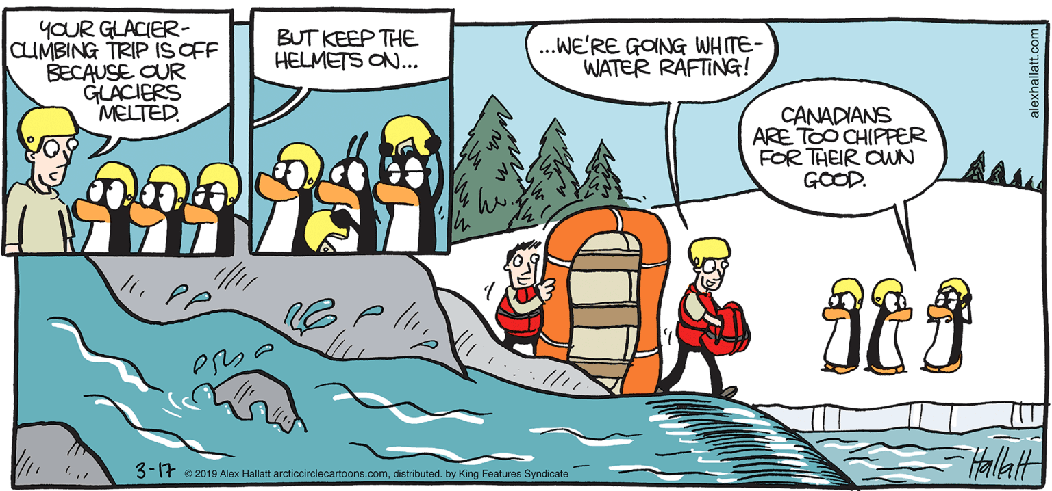 Comics OCR: ARGTC GRAE YOUR GLACIER- CLUMBING TRIP IS OFF BECAUSE OUR GLACIERS MELTED. BUT KEEP THE HELMETS ON... ..WE'RE GONG WHITE- WATER RAFTING! CANADIANS ARE TOO CHIPFER FOR THEIR CUN GOOD. BY ALEX HALLATT 3-1f o 2019 Alax Halatt arctiocirclecartoons.comdistrbuted. by King Foatures Syndicate ARGTC GRAE YOUR GLACIER- CLUMBING TRIP IS OFF BECAUSE OUR GLACIERS MELTED. BUT KEEP THE HELMETS ON... ..WE'RE GONG WHITE- WATER RAFTING! CANADIANS ARE TOO CHIPFER FOR THEIR CUN GOOD. BY ALEX HALLATT 3-1f o 2019 Alax Halatt arctiocirclecartoons.comdistrbuted. by King Foatures Syndicate
