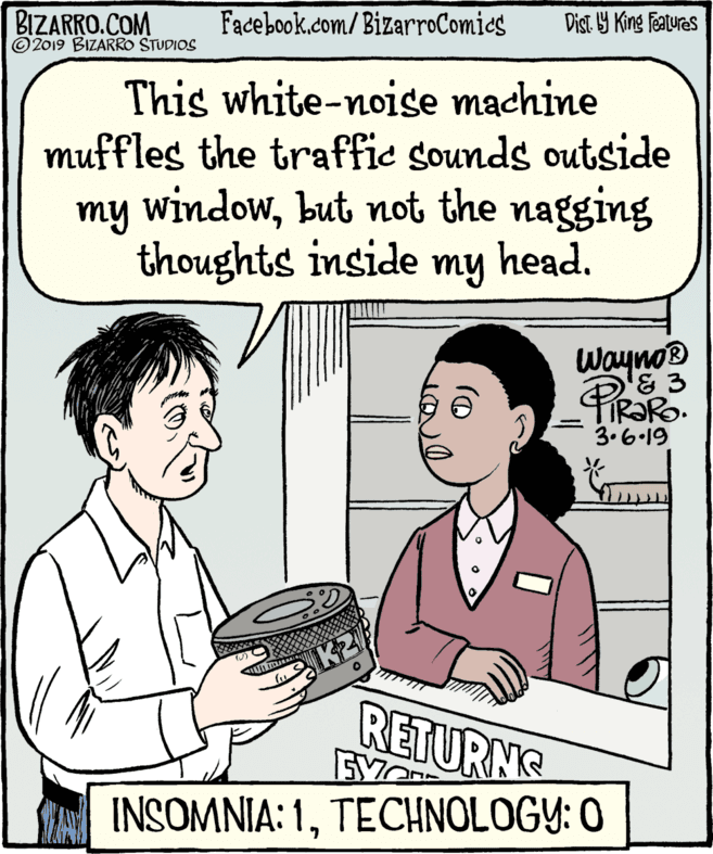 Font OCR: BIZARRO.COM © 2019 BIZARRO STUDIOS Facebook.com/BizarroComies Dist Y King features This white-noise machine muffles the traffic sounds outside my windowbut not the nagging thoughts inside my head. Wayno '& 3 | 3.6-19 K2 RETURNG INSOMNIA: 1TECHNOLOGY: O BIZARRO.COM © 2019 BIZARRO STUDIOS Facebook.com/BizarroComies Dist Y King features This white-noise machine muffles the traffic sounds outside my windowbut not the nagging thoughts inside my head. Wayno '& 3 | 3.6-19 K2 RETURNG INSOMNIA: 1TECHNOLOGY: O