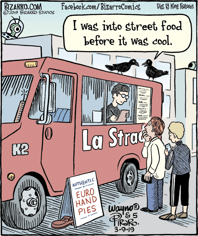 Rectangle OCR: BIZARRO.COM © 2019 BIZARRO STUDIOS Facebook.com/BizarroComies Dist Y King Features I was into street food before it was cool. K2 La Strac AUTHENTIC EURO HAND PIES Wayno® PIR?R. 3.9-19 BIZARRO.COM © 2019 BIZARRO STUDIOS Facebook.com/BizarroComies Dist Y King Features I was into street food before it was cool. K2 La Strac AUTHENTIC EURO HAND PIES Wayno® PIR?R. 3.9-19