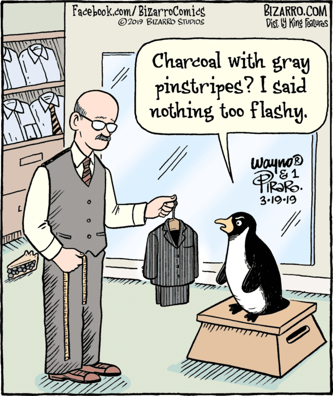 Fiction OCR: Facebook.com/BizarroComies © 2019 BIZARRO STUDIOS BIZARRO.COM Dist. 9 King Features Charcoal with gray pinstripes? I said nothing too flashy. Wayno® '&1 TIR?RO. 3.19-19 Facebook.com/BizarroComies © 2019 BIZARRO STUDIOS BIZARRO.COM Dist. 9 King Features Charcoal with gray pinstripes? I said nothing too flashy. Wayno® '&1 TIR?RO. 3.19-19