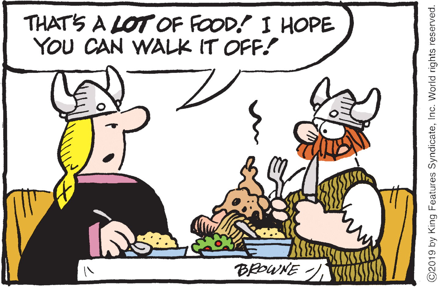 Animated cartoon OCR: THATS A LOT OF FOOD! I HOPE YOU CAN WALK IT OFF! BROWNE / ©2019 by King Features SyndicateInc. World rights reserved. THATS A LOT OF FOOD! I HOPE YOU CAN WALK IT OFF! BROWNE / ©2019 by King Features SyndicateInc. World rights reserved.