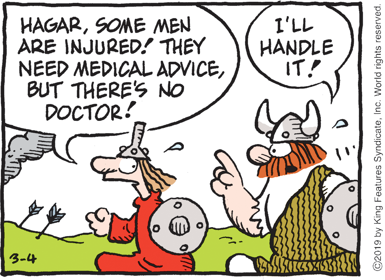 Humour OCR: HAGARSOME MEN ARE INJURED! THEY NEED MEDICAL ADVICEBUT THERE'S NO DOCTOR! I'LL HANDLE IT! 3-4 ©2019 by King Features SyndicateInc. World rights reserved. HAGARSOME MEN ARE INJURED! THEY NEED MEDICAL ADVICEBUT THERE'S NO DOCTOR! I'LL HANDLE IT! 3-4 ©2019 by King Features SyndicateInc. World rights reserved.
