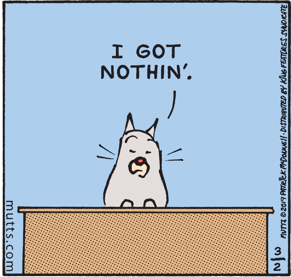 Whiskers OCR: I GOT NOTHIN'. 2 MUTTS ©2019 PATRICK MDouNEll• DISTRIBUTED BY KNG FEATURES SYANDICATE mutts.com I GOT NOTHIN'. 2 MUTTS ©2019 PATRICK MDouNEll• DISTRIBUTED BY KNG FEATURES SYANDICATE mutts.com