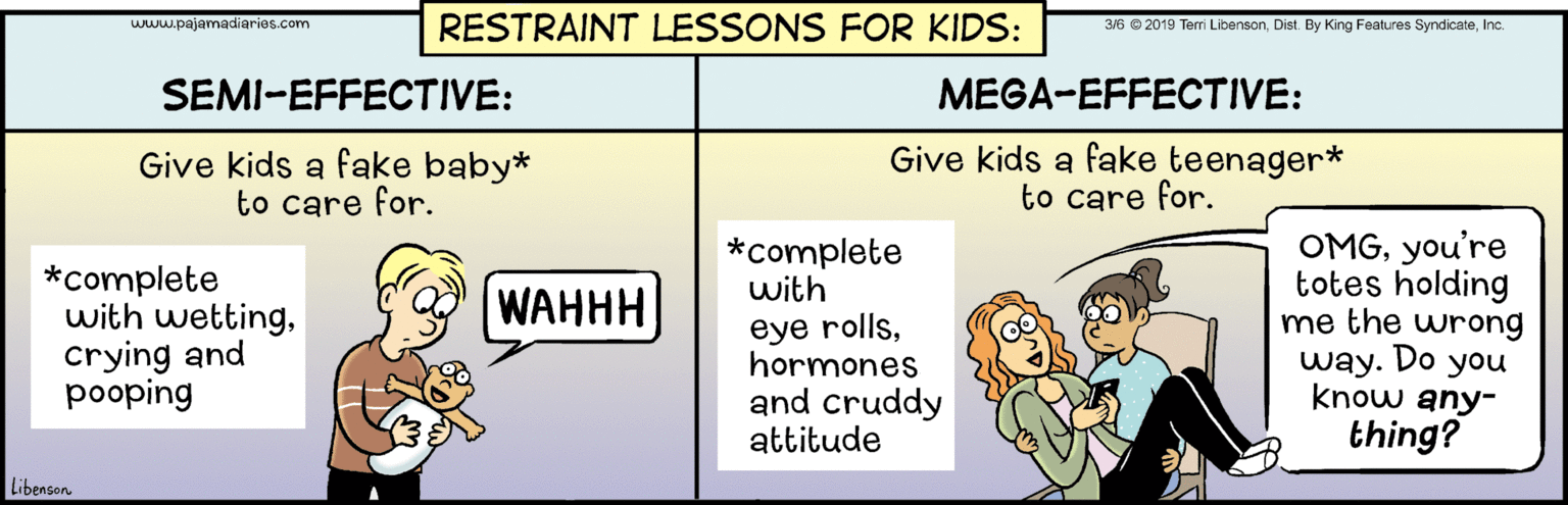 Pleased OCR: RESTRAINT LESSONS FOR KIDS: 3/6 © 2019 Teri LibensonInc. WAw.pajamadiaries.com SEMI-EFFECTIVE: MEGA-EFFECTIVE: Give kids a fake baby* to care for. Give kids a fake teenager* to care for. OMGyou're totes holding me the wrong way. Do you know any- thing? *complete with *complete with wettingcrying and pooping WAHHH eye rollshormones and cruddy attitude Libenson RESTRAINT LESSONS FOR KIDS: 3/6 © 2019 Teri LibensonDist. By King Features SyndicateInc. WAw.pajamadiaries.com SEMI-EFFECTIVE: MEGA-EFFECTIVE: Give kids a fake baby* to care for. Give kids a fake teenager* to care for. OMGyou're totes holding me the wrong way. Do you know any- thing? *complete with *complete with wettingcrying and pooping WAHHH eye rollshormones and cruddy attitude Libenson