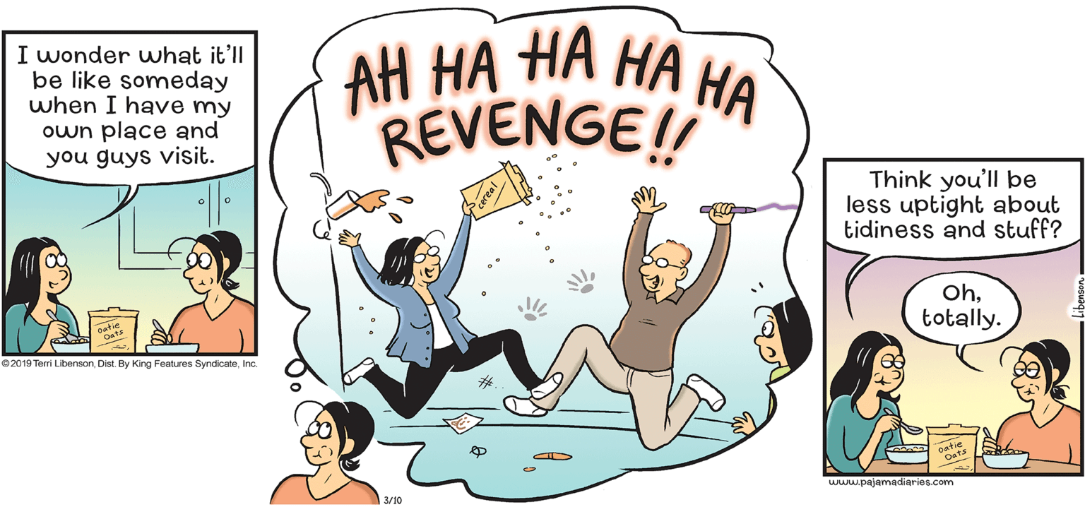 Graphics OCR: I wonder what it'll be like someday when I have my own place and you guys visit. ?? ?? ?? ?? ?? REVENGE! Think you'll be less uptight about tidiness and stuff? Ohtotally. gatie ©2019 Terri LibensonInc. www.pajamadiaries.com 3/10 I wonder what it'll be like someday when I have my own place and you guys visit. ?? ?? ?? ?? ?? REVENGE! Think you'll be less uptight about tidiness and stuff? Ohtotally. gatie ©2019 Terri LibensonDist. By King Features SyndicateInc. www.pajamadiaries.com 3/10