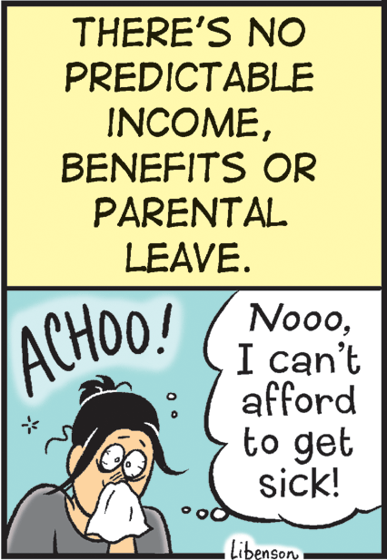 Fiction OCR: THERE'S NO PREDICTABLE INCOMEBENEFITS OR PARENTAL LEAVE. NoooI can't afford to get sick! ACHOO! Libenson THERE'S NO PREDICTABLE INCOMEBENEFITS OR PARENTAL LEAVE. NoooI can't afford to get sick! ACHOO! Libenson