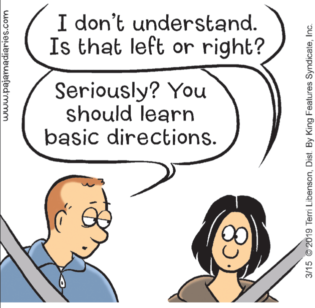 Jaw OCR: I don't understand. Is that left or right? Seriously? You should learn basic directions. www.pajamadiaries.com 3/15 © 2019 Terri LibensonInc. I don't understand. Is that left or right? Seriously? You should learn basic directions. www.pajamadiaries.com 3/15 © 2019 Terri LibensonDist. By King Features Syndicate