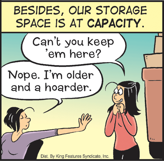 Line OCR: BESIDESOUR STORAGE SPACE IS AT CAPACITY. Can't you keep 'em here? Nope. I'm older and a hoarder. Dist. By King Features SyndicateInc. BESIDESOUR STORAGE SPACE IS AT CAPACITY. Can't you keep 'em here? Nope. I'm older and a hoarder. Dist. By King Features Syndicate