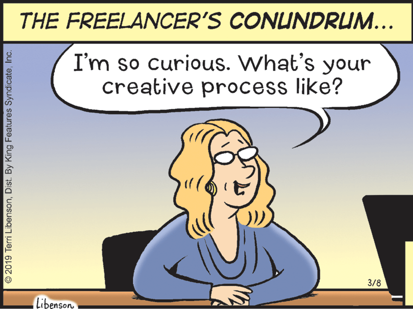 Happy OCR: THE FREELANCER'S CONUNDRUM... I'm so curious. What's your creative process like? 3/8 Libenson O2019 Terri LibensonInc. THE FREELANCER'S CONUNDRUM... I'm so curious. What's your creative process like? 3/8 Libenson O2019 Terri LibensonDist. By King Features Syndicate