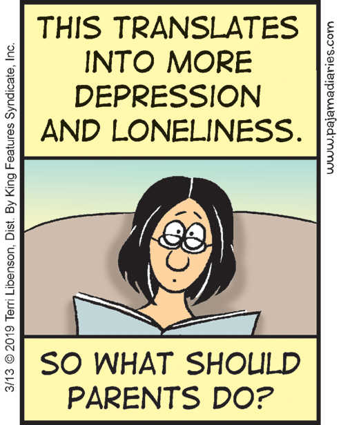 Happy OCR: THIS TRANSLATES INTO MORE DEPRESSION AND LONELINESS. SO WHAT SHOULD PARENTS DO? 3/13 © 2019 Terri LibensonInc. www.pajamadiaries.com THIS TRANSLATES INTO MORE DEPRESSION AND LONELINESS. SO WHAT SHOULD PARENTS DO? 3/13 © 2019 Terri LibensonDist. By King Features SyndicateInc. www.pajamadiaries.com