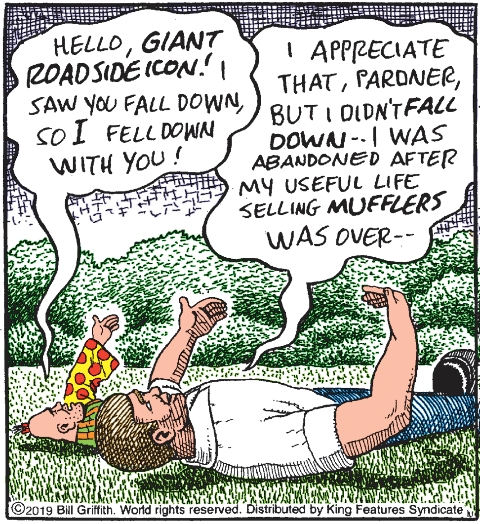 Drawing OCR: HELLOGIANT ROADSIDE ICON.I SAW YOU FALL DOWNsoI FELL DOWN WITH YOU! I APPRECIATE THATBUT I DIDN'TFALL DOWN --I WAS ABANDONED AFTER MY USEFUL LIFE SELLING MUFFLERS WAS OVER-- C2019 Bill Griffith. World rights reserved. Distributed by King Features Syndicate HELLOGIANT ROADSIDE ICON.I SAW YOU FALL DOWNsoI FELL DOWN WITH YOU! I APPRECIATE THATBUT I DIDN'TFALL DOWN --I WAS ABANDONED AFTER MY USEFUL LIFE SELLING MUFFLERS WAS OVER-- C2019 Bill Griffith. World rights reserved. Distributed by King Features Syndicate