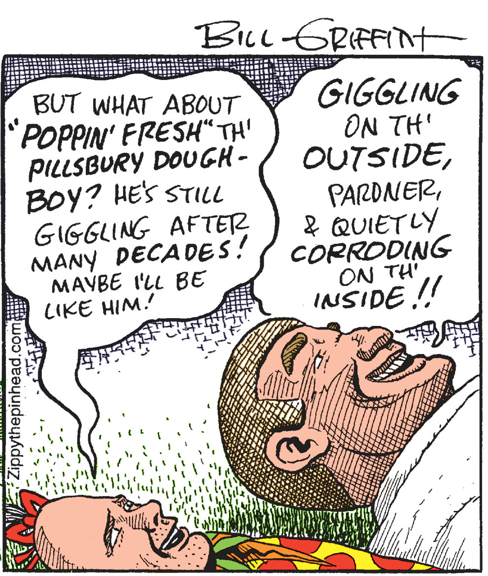 Publication OCR: BILL GRIFFint BUT WHAT ABOUT GIGGLING POPPIN' FRESH" TH' PILLSBURY DOUGH - BOY? HES STILL GIGGLING AFTETR MANY DECADES! MAYBE I'LL BE LIKE HIM. iHI NO OUTSIDE& QUIETLY CORRODING ON TH INSIDE ! Zippythepinhead.com GRA BILL GRIFFint BUT WHAT ABOUT GIGGLING POPPIN' FRESH" TH' PILLSBURY DOUGH - BOY? HES STILL GIGGLING AFTETR MANY DECADES! MAYBE I'LL BE LIKE HIM. iHI NO OUTSIDE& QUIETLY CORRODING ON TH INSIDE ! Zippythepinhead.com GRA
