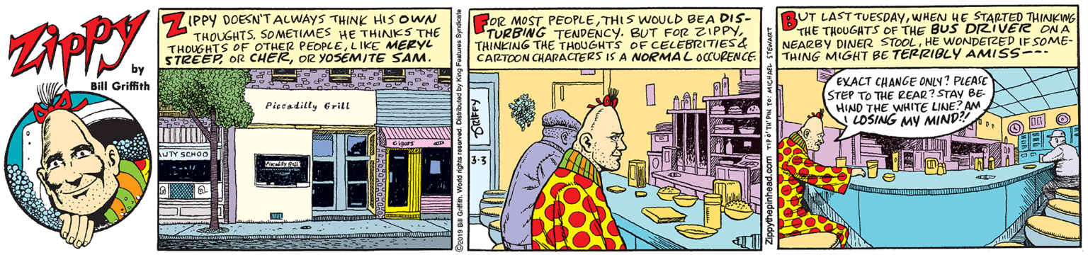Sharing OCR: IPPY DOESN'TALWAYS THINK HIS OWN THOUGHTSSOMETIMES HE THINKS THE THOUGHTS OF OTHER PEOPCELIKE MERYL STREEPOR YOSEMITE SAM. by FOR MOST PEOPLETHIS WOULD BEA DIS- TURBING TENDENCY. BUT FOR ZIPPYTHINKING THE THOUGHTS OF CELEBRITIES& CARTOON CHARACTERS IS A NORMAL OCURENCE BUT LAST TUESDAYWHEN HE STARTED THINKWG THE THOUGATS OF THE BUS DRIVER ON A NEARBY DINER STOOLHE WONDETRED IF SOME- THING MIGHT BE TERRIBLY AMISS--- EXACT CHANGE ONLY? PLEASE STEP TO THE REAR? STAY BE- HIND THE WHITE LINE? AM LOSING MY MIND?! Bill Griffith Piccadilly Erill UTY SCHO0 IPPY DOESN'TALWAYS THINK HIS OWN THOUGHTSSOMETIMES HE THINKS THE THOUGHTS OF OTHER PEOPCELIKE MERYL STREEPOR CHEROR YOSEMITE SAM. by FOR MOST PEOPLETHIS WOULD BEA DIS- TURBING TENDENCY. BUT FOR ZIPPYTHINKING THE THOUGHTS OF CELEBRITIES& CARTOON CHARACTERS IS A NORMAL OCURENCE BUT LAST TUESDAYWHEN HE STARTED THINKWG THE THOUGATS OF THE BUS DRIVER ON A NEARBY DINER STOOLHE WONDETRED IF SOME- THING MIGHT BE TERRIBLY AMISS--- EXACT CHANGE ONLY? PLEASE STEP TO THE REAR? STAY BE- HIND THE WHITE LINE? AM LOSING MY MIND?! Bill Griffith Piccadilly Erill UTY SCHO0