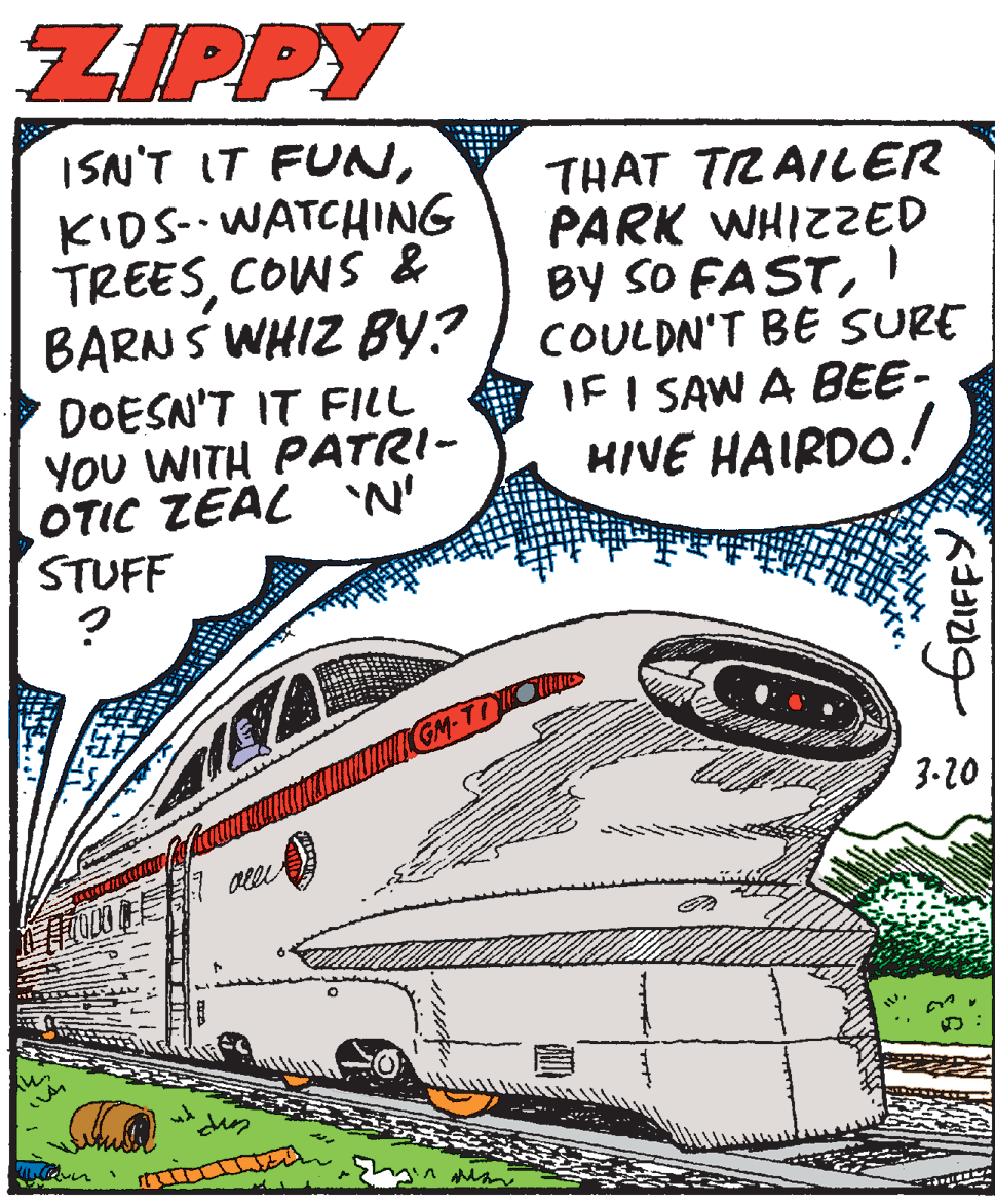 Drawing OCR: ZIPPY ISN'T IT FUNKIDS- WATCHING TREESCOWS & BARNS WHIZ BY? DOESN'T IT FILL YOU WITH PATRI- OTIC ZEAL N' STUFF THAT TRAILER PARK WHIZZED BY SO FASTCOULDN'T BE SURE IF I SAW A BEE- HIVE HAIRDO! GM-TIO 3-20 ERIFFY ZIPPY ISN'T IT FUNKIDS- WATCHING TREESCOWS & BARNS WHIZ BY? DOESN'T IT FILL YOU WITH PATRI- OTIC ZEAL N' STUFF THAT TRAILER PARK WHIZZED BY SO FASTCOULDN'T BE SURE IF I SAW A BEE- HIVE HAIRDO! GM-TIO 3-20 ERIFFY