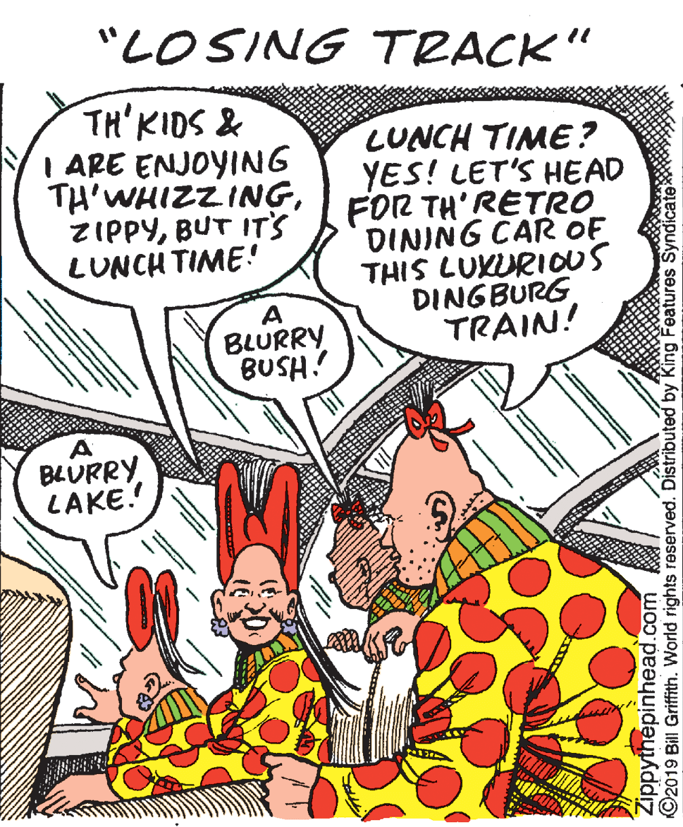Drawing OCR: "LOSING TRACK" TH'KIDS & I ARE ENJOYING TH'WHIZZINGBUT IT's LUNCH TIME! LUNCH TIME? YES! LET'S HEAD FOR TH'RETRO DINING CAR OF THIS LUKURIOUS DINGBURG TRAIN! A BLURRY BUSH? BLURRY LAKE. Zippythepinhead.com O2019 Bill Griffith. World rights reserved. Distributed by King Features SyndicateX "LOSING TRACK" TH'KIDS & I ARE ENJOYING TH'WHIZZINGBUT IT's LUNCH TIME! LUNCH TIME? YES! LET'S HEAD FOR TH'RETRO DINING CAR OF THIS LUKURIOUS DINGBURG TRAIN! A BLURRY BUSH? BLURRY LAKE. Zippythepinhead.com O2019 Bill Griffith. World rights reserved. Distributed by King Features SyndicateX
