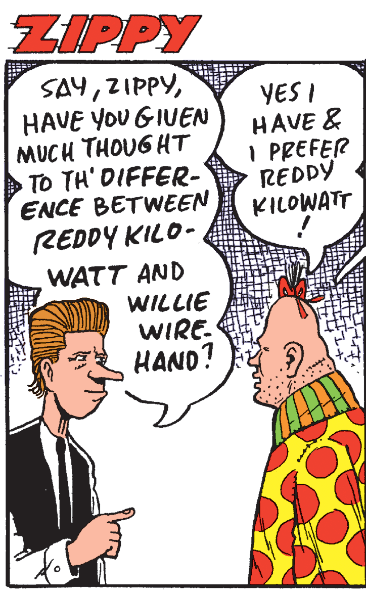 Sharing OCR: ZIPPY SAYHAVE YOU GIUEN MUCH THOUG HT > To TH' DIFFER- ENCE BETWEEN YES I HAVE & I PREFER REDDY KILOWATT REDDY KILO- WATT AND WILLIE WIRE. HAND? ZIPPY SAYHAVE YOU GIUEN MUCH THOUG HT > To TH' DIFFER- ENCE BETWEEN YES I HAVE & I PREFER REDDY KILOWATT REDDY KILO- WATT AND WILLIE WIRE. HAND?