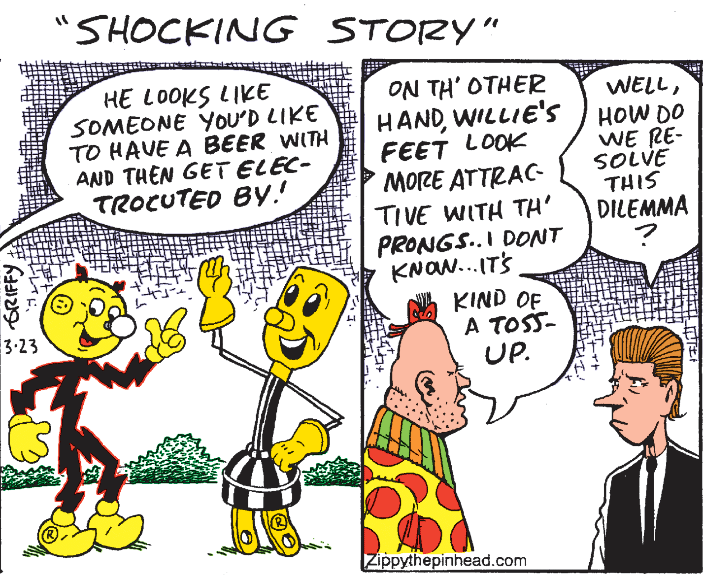 Pleased OCR: SHOCKING STORY" HE LOOKS LIKE SOMEONE YOU'D LIKE TO HAVE A BEER WITH AND THEN GET ELEC- TROCUTED By.' ON TH' OTHER HANDWILLIE'S FEET LOOK MORE ATTRAC- TIVE WITH TH' PRONGS.I DONT KNON...ITS KIND OF A TOSS- UP. WELLHOW DO WE RE- SOLVE THIS DILEMMA 3-23 Zippythepinhead.com GRIFFY SHOCKING STORY" HE LOOKS LIKE SOMEONE YOU'D LIKE TO HAVE A BEER WITH AND THEN GET ELEC- TROCUTED By.' ON TH' OTHER HANDWILLIE'S FEET LOOK MORE ATTRAC- TIVE WITH TH' PRONGS.I DONT KNON...ITS KIND OF A TOSS- UP. WELLHOW DO WE RE- SOLVE THIS DILEMMA 3-23 Zippythepinhead.com GRIFFY