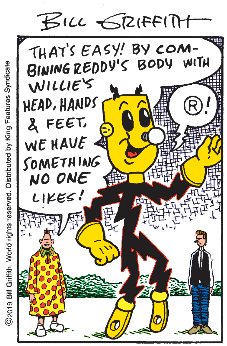 Pleased OCR: BicL GRIFFITH THAT'S EASY! BY COM- BINING REDDY'S BODY WITH WILLIE'S HEADHANDS & FEETWE HAVE SOMETHING NO ONE LIKES! ®! ©2019 Bill Griffith. World rights reserved. Distributed by King Features Syndicate BicL GRIFFITH THAT'S EASY! BY COM- BINING REDDY'S BODY WITH WILLIE'S HEADHANDS & FEETWE HAVE SOMETHING NO ONE LIKES! ®! ©2019 Bill Griffith. World rights reserved. Distributed by King Features Syndicate