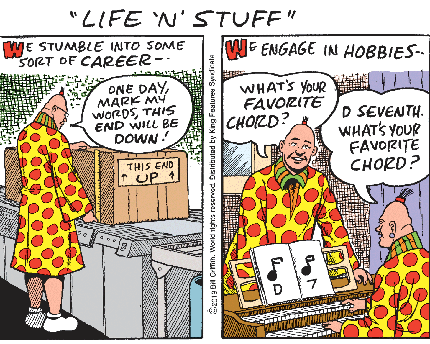 Fictional character OCR: "LIFE 'N' STUFF" WE STUMBLE INTO SOME SORT OF CAREER-- WE ENGAGE IN HOBBIES-- ONE DAYMARK MY WORDSTHIS END WILL BE DOWN! WHATS YOUR FAVORITE CHOIZD? D SEVENTH. WHAT'S YOUR FAVORITE CHORD? THIS END TUP + ©2019 Bill Griffith. World rights reserved. Distributed by King Features Syndicate "LIFE 'N' STUFF" WE STUMBLE INTO SOME SORT OF CAREER-- WE ENGAGE IN HOBBIES-- ONE DAYMARK MY WORDSTHIS END WILL BE DOWN! WHATS YOUR FAVORITE CHOIZD? D SEVENTH. WHAT'S YOUR FAVORITE CHORD? THIS END TUP + ©2019 Bill Griffith. World rights reserved. Distributed by King Features Syndicate
