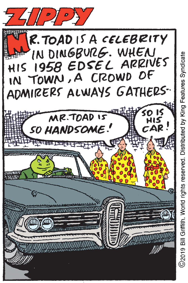 Luxury vehicle Faces (3) OCR: ZIPPY R. TOAD IS A CELEBRITY IN DINGBURG. WHEN HIS 1958 EDSEL ARRIVES IN TOWNA CROWD OF ADMIRERS ALWAYS GATHERS- MR.TOAD 15 SO HANDSOME! SO IS HIS CAR! ©2019 Bill Griffith. World rights reserved. Distributed by King Features Syndicate ZIPPY R. TOAD IS A CELEBRITY IN DINGBURG. WHEN HIS 1958 EDSEL ARRIVES IN TOWNA CROWD OF ADMIRERS ALWAYS GATHERS- MR.TOAD 15 SO HANDSOME! SO IS HIS CAR! ©2019 Bill Griffith. World rights reserved. Distributed by King Features Syndicate