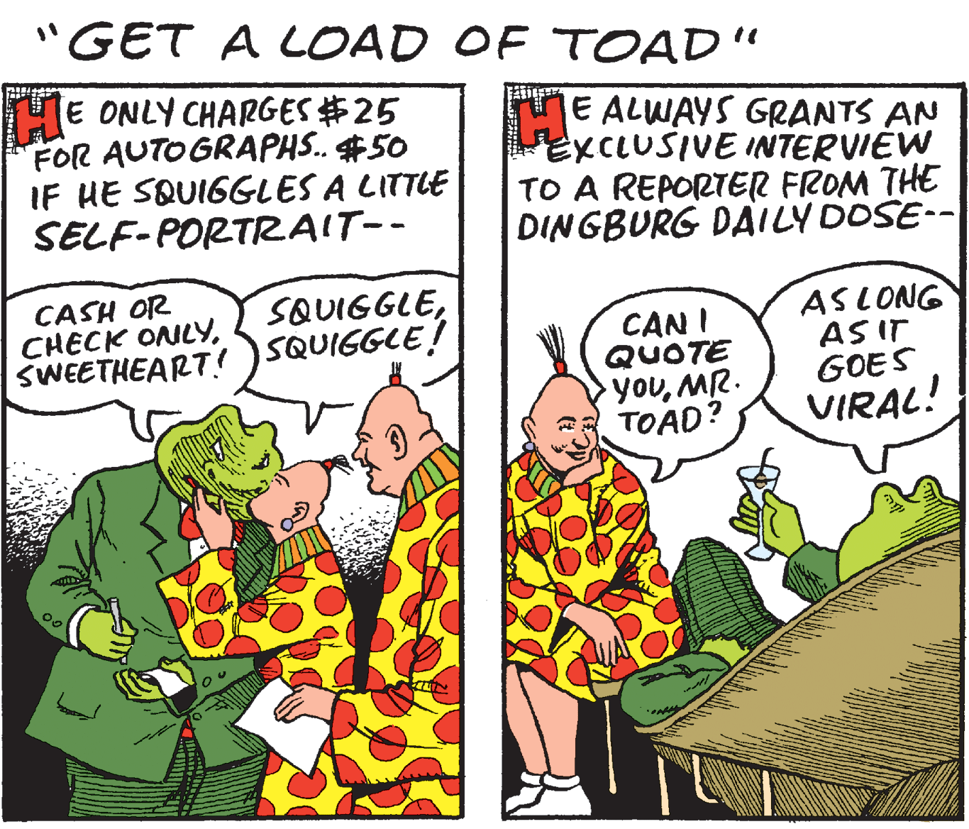 Illustration OCR: "GET A LOAD OF TOAD" HE ONLY CHARGES #25 FOR AUTOGRAPHS. #50 IF HE SQUIGGLES A LITTLE SELF-PORTRAIT-- E ALWAYS GRANTS AN EXCLUSIVE INTERVIEW TO A REPORTER FROM THE DINGBURG DAILYDOSE-- CASH OR CHECK ONLYSWEETHEART! )SQUIGGLE! SQUIGGLECAN I QUOTE youMR. TOAD? ASLONG AS IT GOES VIRAL! "GET A LOAD OF TOAD" HE ONLY CHARGES #25 FOR AUTOGRAPHS. #50 IF HE SQUIGGLES A LITTLE SELF-PORTRAIT-- E ALWAYS GRANTS AN EXCLUSIVE INTERVIEW TO A REPORTER FROM THE DINGBURG DAILYDOSE-- CASH OR CHECK ONLYSWEETHEART! )SQUIGGLE! SQUIGGLECAN I QUOTE youMR. TOAD? ASLONG AS IT GOES VIRAL!