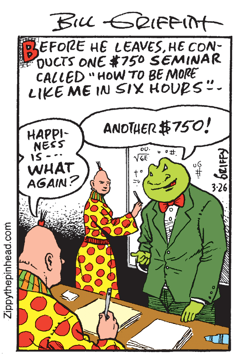 Pleased OCR: EFORE HE LEAVESHE CON- DUCTS ONE #750 SEMINAR CALLED "HOW TO BE MORE LIKE ME IN SIX HOURS"- ANDTHER #750! ???PI- NESS IS - WHAT AGAIN? 0. VGE 3-26 Zippythepinhead.com EFORE HE LEAVESHE CON- DUCTS ONE #750 SEMINAR CALLED "HOW TO BE MORE LIKE ME IN SIX HOURS"- ANDTHER #750! ???PI- NESS IS - WHAT AGAIN? 0. VGE 3-26 Zippythepinhead.com