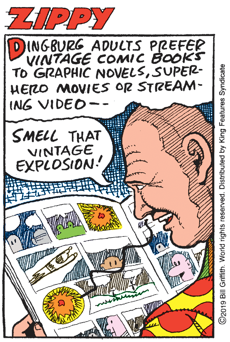 Line art OCR: ZIPPY DINGBURG ADULTS PREFER VINTAGE COMIC BOOKS TO GRAPHIC NOVELSSUPER- HERO MOVIES OR STREAM- ING VIDEO-- SMELL THAT VINTAGE EXPLOSION! ©2019 Bill Griffith. World rights reserved. Distributed by King Features Syndicate ZIPPY DINGBURG ADULTS PREFER VINTAGE COMIC BOOKS TO GRAPHIC NOVELSSUPER- HERO MOVIES OR STREAM- ING VIDEO-- SMELL THAT VINTAGE EXPLOSION! ©2019 Bill Griffith. World rights reserved. Distributed by King Features Syndicate