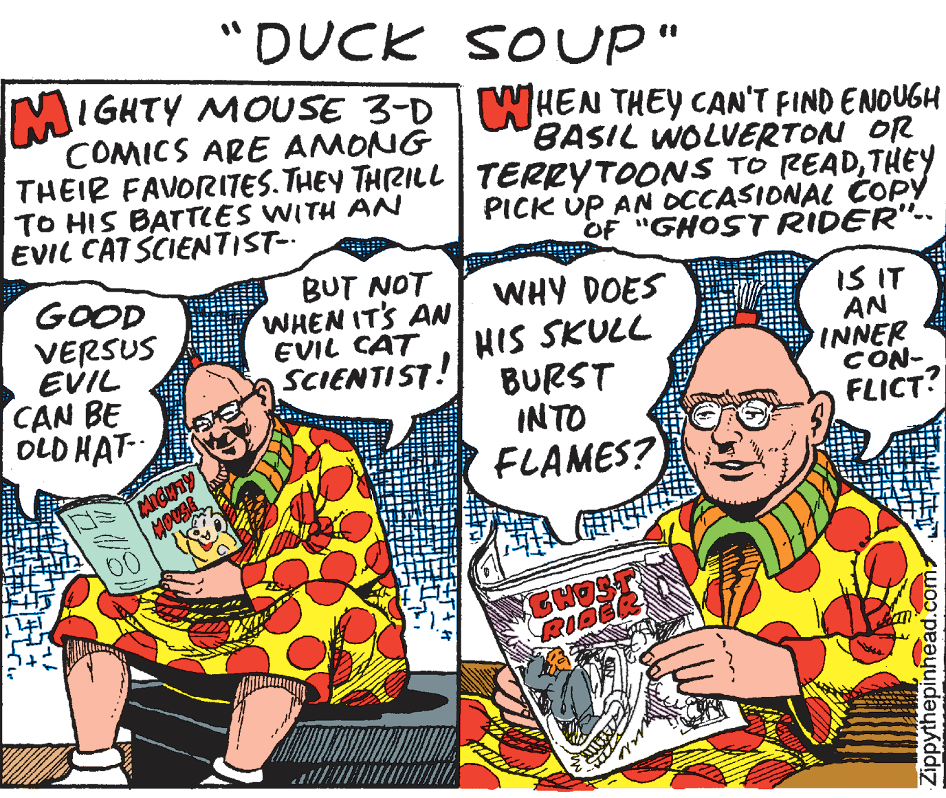 Comic book OCR: "DUCK SOUP" MIGHTY MOUSE 3-D WHEN THEY CAN'T FIND ENOUGH COMICS ARE AMONG THEIR FAVORI7ES. THEY THRILL TERRYTOONS TO READTHEY TO HIS BATTCES WITH AN EVIL CAT SCIENTIST- BASIL WOLVERTON OR PICK ÚP AN OCCASIONAL COPY OF "GHOST RIDER"-- GOOD VERSUS EVIL CAN BE OLD HAT- BUT NOT WHEN ITS AN EVIL CAT SCIENTIST! WHY DOES HIS SKULL BURST INTO FLAMES? IS IT AN INNER CON- FLICT? RIG Zippythepinhead.com "DUCK SOUP" MIGHTY MOUSE 3-D WHEN THEY CAN'T FIND ENOUGH COMICS ARE AMONG THEIR FAVORI7ES. THEY THRILL TERRYTOONS TO READTHEY TO HIS BATTCES WITH AN EVIL CAT SCIENTIST- BASIL WOLVERTON OR PICK ÚP AN OCCASIONAL COPY OF "GHOST RIDER"-- GOOD VERSUS EVIL CAN BE OLD HAT- BUT NOT WHEN ITS AN EVIL CAT SCIENTIST! WHY DOES HIS SKULL BURST INTO FLAMES? IS IT AN INNER CON- FLICT? RIG Zippythepinhead.com