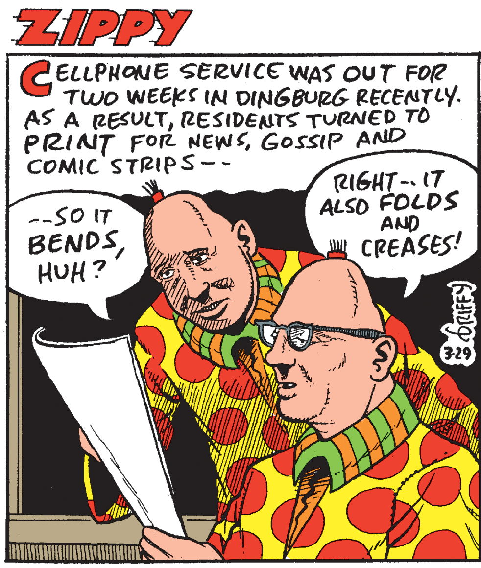 Conversation OCR: ZIPPY ELLPHONE SERVICE WAS OUT FOR TWO WEEKS IN DINGBURG RECENTLY. AS A RESULTRESIDENTS TURNED TO PRINT FOR NEWSGOSSIP AND COMIC' STRIPS-- --SO IT BENDSHUH? RIGHT-. 17 ALSO FOLDS AND CREASES! ZIPPY ELLPHONE SERVICE WAS OUT FOR TWO WEEKS IN DINGBURG RECENTLY. AS A RESULTRESIDENTS TURNED TO PRINT FOR NEWSGOSSIP AND COMIC' STRIPS-- --SO IT BENDSHUH? RIGHT-. 17 ALSO FOLDS AND CREASES!