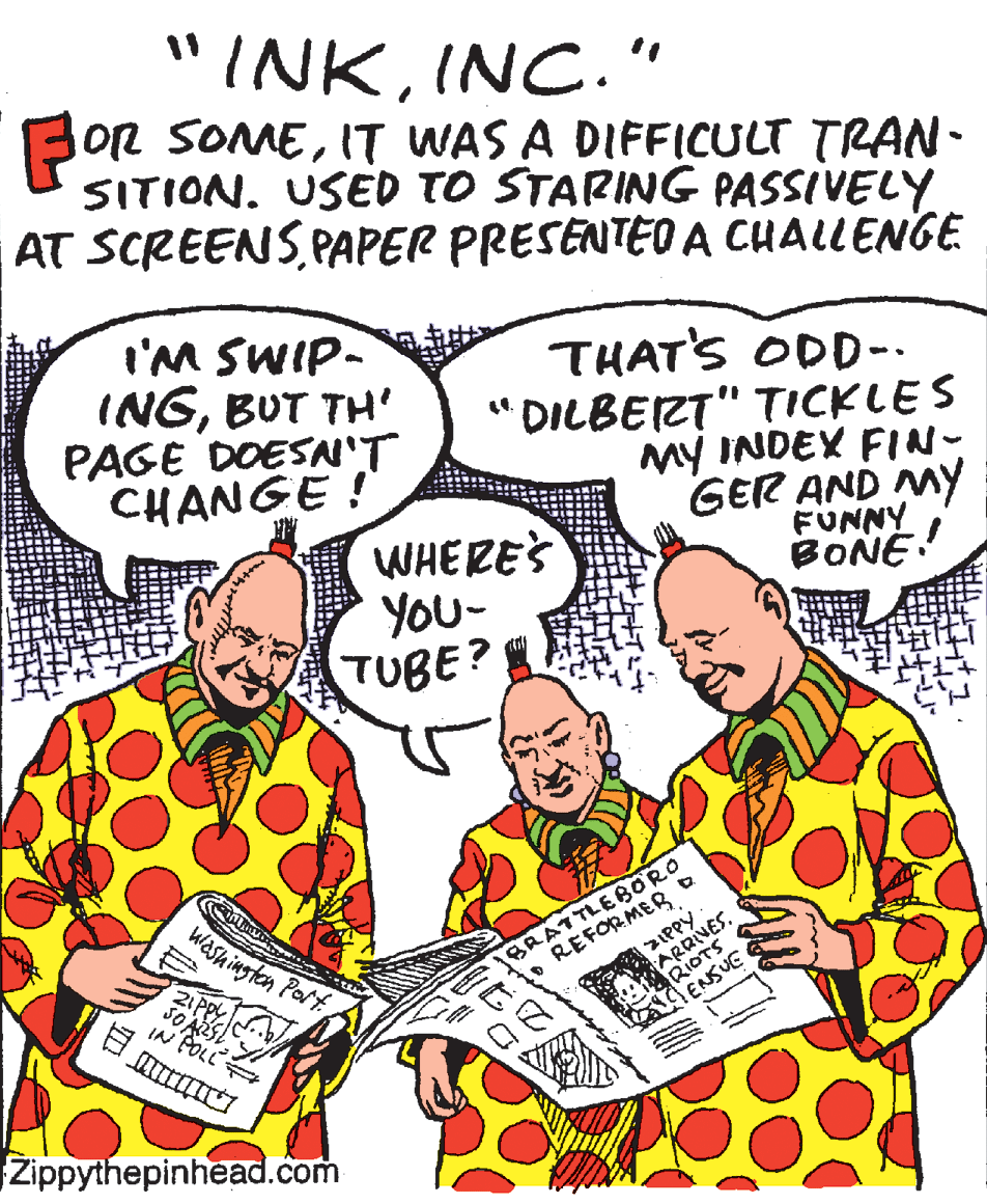 Comics OCR: "INKINC. " BOR SOMEIT WAS A DIFFICULT TRAN- SITION. USED TO STARING PASSIVELY AT SCREENS PAPER PRESENTEO A CUALLENGE I'M SWIP- INGBUT TH' PAGE DOESN'T CHANGE ! THAT'S ODD-. " DILBERT" TICKLES My INDEX FIN- GER AND MY FUNNY BONE! WHERE'S YOU- TUBE? Washingten Port REFORMER ARRIVES. RIOTS ENSUE BRATTLEBORO IN POLL Zippythepinhead.com "INKINC. " BOR SOMEIT WAS A DIFFICULT TRAN- SITION. USED TO STARING PASSIVELY AT SCREENS PAPER PRESENTEO A CUALLENGE I'M SWIP- INGBUT TH' PAGE DOESN'T CHANGE ! THAT'S ODD-. " DILBERT" TICKLES My INDEX FIN- GER AND MY FUNNY BONE! WHERE'S YOU- TUBE? Washingten Port REFORMER ARRIVES. RIOTS ENSUE BRATTLEBORO IN POLL Zippythepinhead.com