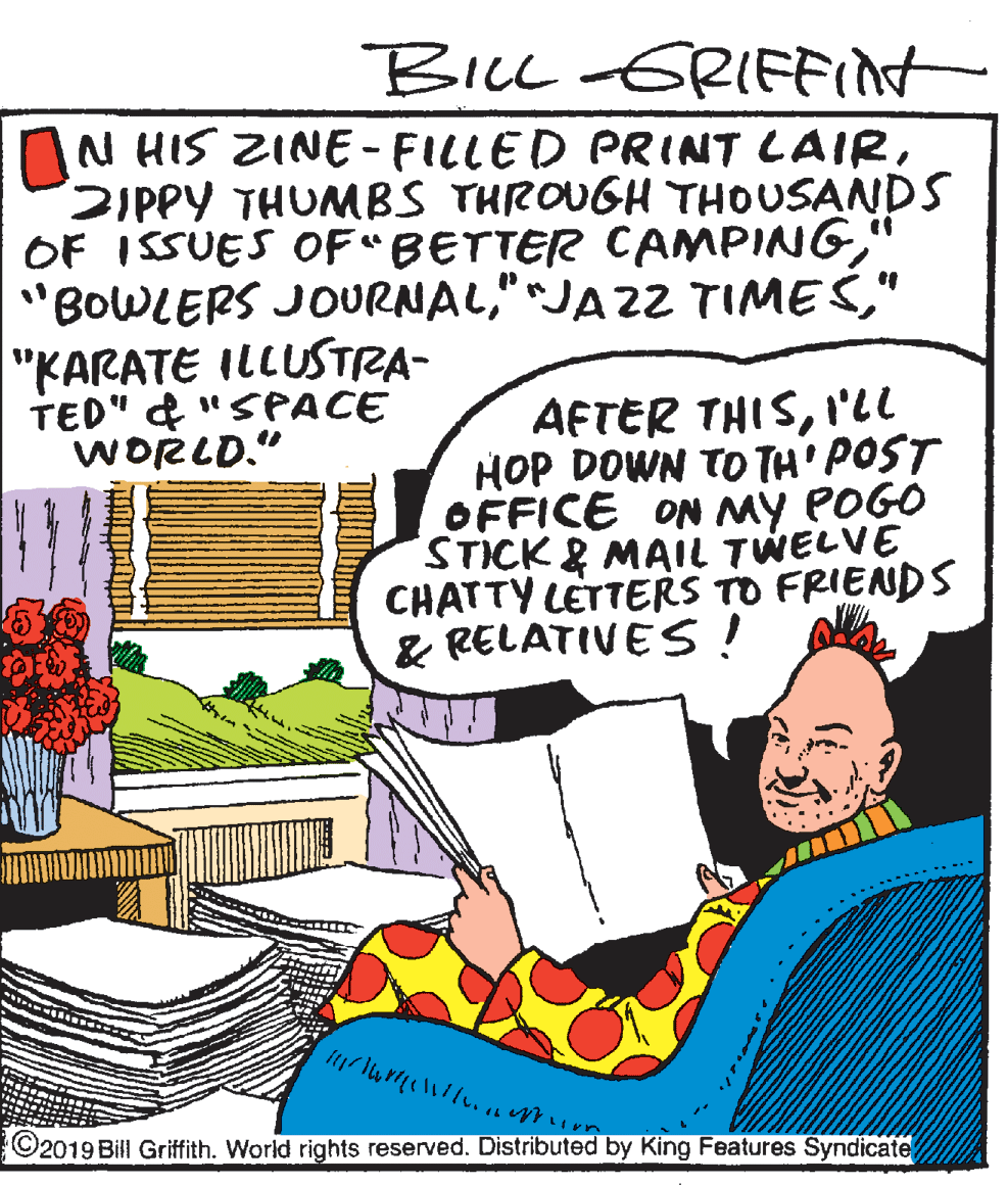 Comics OCR: BILL -GRIFFInt N HIS ZINE- FILLED PRINT LAIRSIPPY THUMBS THROUGH THOUSANDS OF ISSUES OF"BETTER CAMPING" "KARATE ILLUSTRA- TED" & "SPACE WORLD." AFTER THISI'll HOP DOWN TO TH' POST OFFICE ON MY POGO STICK& MAIL TWELVE CHATTY LETTERS TO FRIENDS & RELATIVES! ©2019 Bill Griffith. World rights reserved. Distributed by King Features Syndicate BILL -GRIFFInt N HIS ZINE- FILLED PRINT LAIRSIPPY THUMBS THROUGH THOUSANDS OF ISSUES OF"BETTER CAMPING'BOWLERS JOURNAL"JAZ2 TIMES" "KARATE ILLUSTRA- TED" & "SPACE WORLD." AFTER THISI'll HOP DOWN TO TH' POST OFFICE ON MY POGO STICK& MAIL TWELVE CHATTY LETTERS TO FRIENDS & RELATIVES! ©2019 Bill Griffith. World rights reserved. Distributed by King Features Syndicate